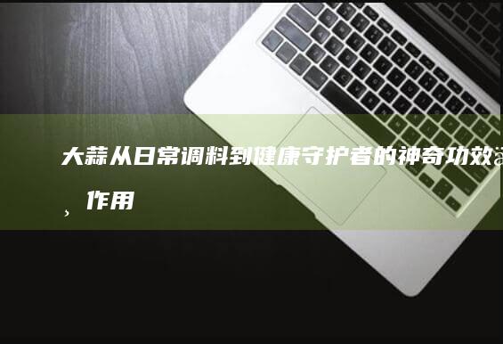 大蒜：从日常调料到健康守护者的神奇功效与作用