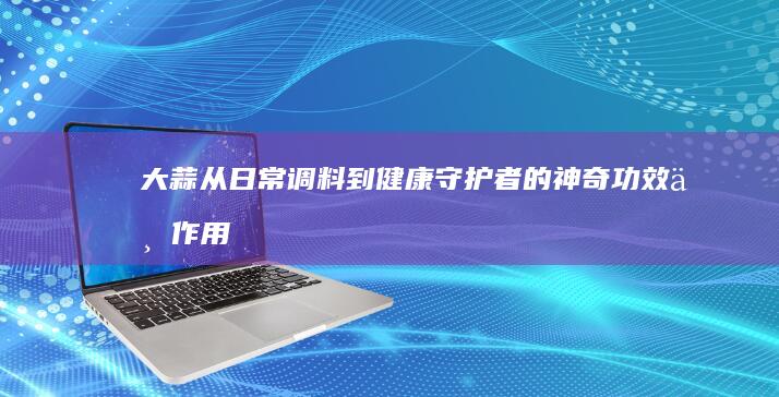 大蒜：从日常调料到健康守护者的神奇功效与作用